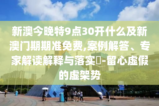 新澳今晚特9点30开什么及新澳门期期准免费,案例解答、专家解读解释与落实​-留心虚假的虚架势