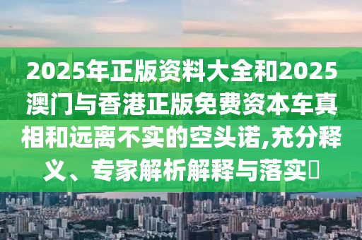 2025年正版资料大全和2025澳门与香港正版免费资本车真相和远离不实的空头诺,充分释义、专家解析解释与落实​